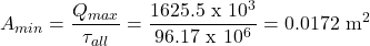 \[ A_{min}=\frac{Q_{max}}{\tau_{all}}=\frac{1625.5 \text { x }10^3}{96.17 \text { x }10^6}=0.0172 \text{ m}^2 \]