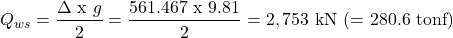 \[ Q_{ws}=\frac{\Delta \text{ x } g}{2} = \frac{561.467 \text { x }9.81}{2} = 2,753 \text{ kN (= }280.6 \text{ tonf}) \]