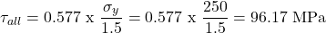 \[ \tau_{all} = 0.577 \text{ x }\frac{\sigma_y}{1.5}=0.577 \text { x }\frac{250}{1.5}=96.17 \text{ MPa} \]